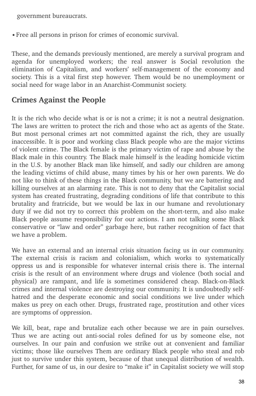 ‘government bureaucrats. « Free all persons in prison for crimes of economic survival.  ‘These, and the demands previously mentioned, are merely a survival program and agenda for unemployed workers; the real answer is Social revolution the elimination of Capitalism, and workers’ self-management of the economy and Society. This is a vital first step however. Them would be no unemployment o Social need for wage labor in an Anarchist-Communist society.  Crimes Against the People  It is the rich who decide what is or is not a crime; it is not a neutral designation. ‘The laws are written to protect the rich and those who act as agents of the State. But most personal crimes art not committed against the rich, they are usually inaccessible. It is poor and working class Black people who are the major victims of violent crime. The Black female is the primary victim of rape and abuse by the Black male in this country. The Black male himself is the leading homicide victim in the U.S. by another Black man like himself, and sadly our children are among the leading victims of child abuse, many times by his or her own parents. We do not like to think of these things in the Black community, but we are battering and Killing ourselves at an alarming rate. This is not to deny that the Capitalist social system has created frustrating, degrading conditions of life that contribute to this brutality and fratricide, but we would be lax in our humane and revolutionary duty if we did not try to correct this problem on the short-term, and also make Black people assume responsibility for our actions. I am not talking some Black conservative or “law and order” garbage here, but rather recognition of fact that we have a problem.  We have an external and an internal crisis situation facing us in our community. The external crisis is racism and colonialism, which works to systematically oppress us and is responsible for whatever internal crisis there is. The internal crisis is the result of an environment where drugs and violence (both social and physical) are rampant, and life is sometimes considered cheap. Black-on-Black crimes and internal violence are destroying our community. It is undoubtedly self- hatred and the desperate economic and social conditions we live under which makes us prey on each other. Drugs, frustrated rage, prostitution and other vices are symptoms of oppression.  We Kill, beat, rape and brutalize each other because we are in pain ourselves. ‘Thus we are acting out anti-social roles defined for us by someone else, not ourselves. In our pain and confusion we strike out at convenient and familiar victims; those like ourselves Them are ordinary Black people who steal and rob, just to survive under this system, because of that unequal distribution of wealth. Further, for same of us, in our desire to “make it” in Capitalist society we will stop.  ® 